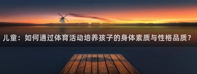 五星体育解说：儿童：如何通过体育活动培养孩子的身体素质与性格品质？